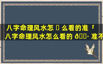 八字命理风水怎 ☘ 么看的准「八字命理风水怎么看的 🌷 准不准」